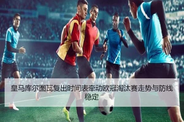 皇马库尔图瓦复出时间表牵动欧冠淘汰赛走势与防线稳定