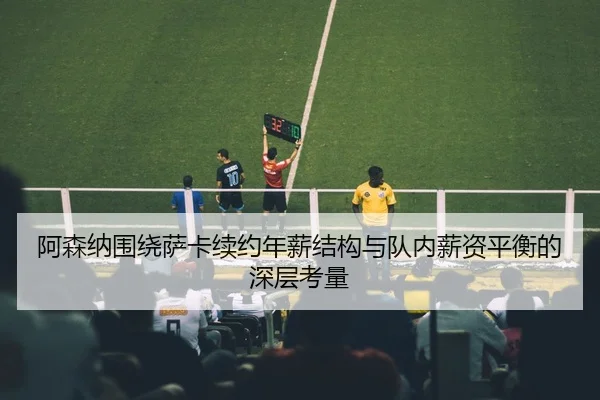 阿森纳围绕萨卡续约年薪结构与队内薪资平衡的深层考量