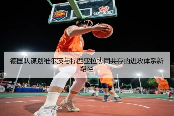 德国队谋划维尔茨与穆西亚拉协同共存的进攻体系新路径
