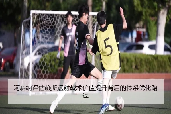 阿森纳评估赖斯远射战术价值提升背后的体系优化路径